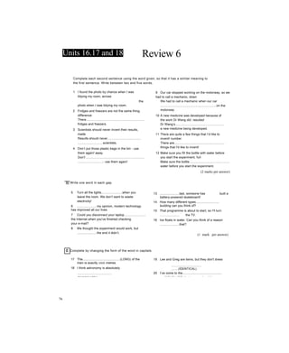 Units 16.17 and 18 Review 6
Complete each second sentence using the word given, so that it has a similar meaning to
the first sentence. Write between two and five words.
1 I found the photo by chance when I was
tidying my room, across
the
photo when I was tidying my room.
2 Fridges and freezers are not the same thing,
difference
There...................................................................
fridges and freezers.
3 Scientists should never invent their results,
made
Results should never......................................
............................scientists.
4 Don’t put those plastic bags in the bin - use
them again! away
Don't ..................................................................
............................- use them again!
BI Write one word in each gap.
5 Turn all the lights.......................when you
leave the room. We don’t want to waste
electricity!
6 ......................my opinion, modern technology
has improved all our lives.
7 Could you disconnect your laptop........................
the Internet when you've finished checking
your e-mail?
8 We thought the experiment would work, but
......................the end it didn’t.
9 Our car stopped working on the motorway, so we
had to call a mechanic, down
We had to call a mechanic when our car
................................................................on the
motorway.
10 A new medicine was developed because of
the work Dr Wang did. resulted
Dr Wang’s........................................................
a new medicine being developed.
11 There are quite a few things that I’d like to
invent! number
There are.........................................................
things that I'd like to invent!
12 Make sure you fill the bottle with water before
you start the experiment, full
Make sure the bottle..............................................
water before you start the experiment.
(2 marks per answer)
13 ......................last, someone has built a
battery-powered skateboard!
14 How many different types...........................
building can you think of?
15 That programme is about to start, so I'll turn
..................... the TV.
16 Ice floats in water. Can you think of a reason
......................that?
(1 mark per answer)
c Complete by changing the form of the word in capitals.
17 The...........................................(LONG) of the
train is exactly 100 metres.
18 I think astronomy is absolutely
........................................
(FASCINATE)!
19 Lee and Greg are twins, but they don't dress
...................................
........(IDENTICAL).
20 I’ve come to the.............................................
(CONCLUDE) that no one should have a car.
76
 