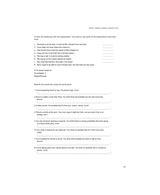 Modals 2: obligation, probability, possibility Unit L-
IV*atch the sentences with the explanations. You have to use some of the explanations more than
once.
1 ‘Someone is at the door. It must be Mrs Johnson from next door.’ ......................
2 ‘Lena might not know where the cinema is.' ......................
3 ‘Dad should know what the capita! of New Zealand is.' ......................
4 ‘Greg can't be in the final! He's a terrible player!' ......................
5 The dog is wet. It must be raining outside.' ......................
6 ‘We may gc to the Canary Islands for Easter.' ......................
7 ‘Ken must like that film. He's seen it six times!' ......................
8 ‘Barry ought to be able to cook Chinese food. He lived there for two years.’
A I'm almost certain B
It's probable, c
Maybe/Perhaps.
Rewrite the sentences using the words given.
1 You're expecting David to ring. The phone rings, must
2 Anna is a better runner than Rula. You think Anna will probably win the race tomorrow,
should
3 A letter arrives. It's possible that it's from you
r
cousin, Janice, could
4 There's a knock at the door. Your mum says it might be Colin, but you know Coiin is on
holiday, can’t
5 You see someone wearing a costume. You thinK there's a strong probability that she's going
to a fancy-dress party, must
6 Your s'ster is looking for her hairbrush. You think it's possible that it's in the living room,
might
7 You’re waiting for Harriet to arrive. You think she'll probably be there jn half an hour,
should
8 You're talking about why James seems to be sad. You think it's possible he's in trouble at
scnool. could
83
 
