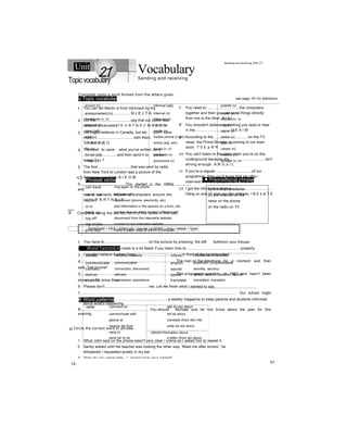 Unit Vocabulary
Sending and receiving
o Topic vocabular see page 191 for definitions
accent (n) informal (adj) publish (v)
announcement (n) Internet (n) report (v, n)
broadcast (v, n) interrupt (v) request (v, n)
channel (n) l.nk (v, n) ring (v)
ciear (adj) media (n) signal (n)
click (v) mobile phone (n phr) swear (v)
contact (v, n) online (adj, adv) type (v)
file (n) pause (v, n) viewer (n)
formal (adj) persuade (v) website (n)
image (n) pronounce (v) whisper (v, n)
<3 Phrasal verbs i ■ Prepositional phrase
call back ring again on the phone
come out be published
cut off disconnect (phone, electricity, etc)
m in add information in the spaces on a form, etc
hang up put the rece ver down to end a Dhone carll
log off disconnect from the Internet/a website
iog on(to) connect to tne Internet/a website
print out mako a paper copy of sth on a computer
by e-mail/phone/lerter
on the Internet on the
news on the phone
on the radio on TV
Word formation
certain certainly, certainty inform informative, information
communicate communication predict prediction, (un)predictable
connect connection, disconnect secret secretly, secrecy
deliver delivery speak spoke, spoKen, speaKer, speech
express expression, expressive translate translation, translator
€ Word patterns
verbs comment on talk (to sb) about
communicate with tell sb about
glance at translate (from sth) into
receive sth from write (to sb) aoout
reply to nouns information about
send stn to sb a letter (from sb) about
34
Sending and receiving Jnit 21
Topicvocabulary
Complete using a word formed from the letters given.
1 You can tell Martin is from Denmark by his
..........................................N c E c T A
2 Did the.................................say that our plane was
delayed or cancelled? E U N T N E C M A N O N
3 We’vegot relatives in Canada, but we don't have
much.......................................with them.
T T A C N C O
4 Youneed to save what you've written as a
................................and then send it to me by
e-mail. E I L F
5 The first................................that was sent by radio
from New York to London was a picture of the
American president. A I E G M
6.......................................... The started in the 1980s
and
now it connects millions of computers around the
world. T N R T N E I E
7 You need to...............................the computers
together and then you can send things directly
from one to the other. N I K L
8 You shouldn't believe everything you read or hear
in the..................................D E A I M
9 According to the.................................on the TV
news, the Prime Minister is coming to our town
soon. T 0 E p R R
10 You can't listen to the radio when you’re on the
underground because the..................................isn’t
strong enough. A N G s I L
11 If you're a regular...................................of our
programme, then you'll know that we often
interview ordinary people. I E V R E w
12 I got the information from a.......................................
Hang on and I’ll give you the address. I B E s w T E
B Complete using the correct form of the verbs in the box.
broadcast • click • interrupt • pause • publish • ring • swear • type
1 You have to..........................................on the picture by pressing the left buttonon your mouse.
2 Writing and sending e-mails is a lot faster if you learn how to....................................................properly.
3 I couldn’t believe it when Greg.............................................in front of the head teacher!
4.......................................................................................... The man on the telephone for a moment and then
said, Tell no one!'
5.......................................................................................... This programme was first in 1967 and hasn’t been
shown on TV since then.
6 Please don't..........................................me. Let me finish what I wanted to say.
7...................................................................................................................................................... Our school might
......................................................................................a weekly magazine to keep parents and students informed
about what's happening.
8................................................................. You should Michael and let him know about the plan for this
evening.
c| Circle the correct word or phrase.
1 What John said on the phone wasn't very clear / online so I asked him to repeat it.
2 Sandy waited until the teacher was looking the other way. 'Meet me after school,’ he
whispered / requested quietly in my ear.
3 How do you persuade / pronounce your name?
85
 