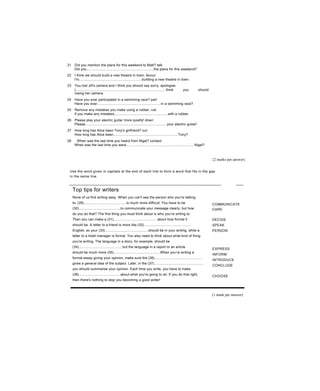 21 Did you mention the plans for this weekend to Matt? talk
Did you......................................................................the plans for this weekend?
22 I think we should build a new theatre in town, favour
I'm.................................................................building a new theatre in town.
23 You lost Jill's camera and I think you should say sorry, apologise
I..............................................................................................think you should
losing her camera.
24 Have you ever participated in a swimming race? part
Have you ever..................................................................in a swimming race?
25 Remove any mistakes you make using a rubber, rub
If you make any mistakes,......................................................with a rubber.
26 Please play your electric guitar more quietly! down
Please....................................................................................your electric guitar!
27 How long has Alice been Tony's girlfriend? out
How long has Alice been...................................................................Tony?
28 When was the last time you heard from Nigel? contact
When was the last time you were......................................................................Nigel?
{2 marks per answer}
Use the word given in capitals at the end of each line to form a word that fits in the gap
in the same line.
Top tips for writers
None of us find writing easy. When you can't see the person who you're talking
to, (29)............................................is much more difficult. You have to be
(30)...........................................to communicate your message clearly, but how
do you do that? The first thing you must think about is who you’re writing to.
Then you can make a (31).............................................about how formal it
should be. A letter to a friend is more like (32)................................................
English, so your (33).............................................should be in your writing, while a
letter to a hotel manager is formal. You also need to think about what kind of thing
you're writing. The language in a story, for example, should be
(34)..........................................., but the language in a report or an article
should be much more (35)................................................When you’re writing a
formal essay giving your opinion, make sure the (36)................................................
gives a general idea of the subject. Later, in the (37).................................................,
you should summarise your opinion. Each time you write, you have to make
(38)...........................................about what you're going to do. If you do that right,
then there's nothing to stop you becoming a good writer!
COMMUNICATE
CARE
DECIDE
SPEAK
PERSON
EXPRESS
INFORM
INTRODUCE
CONCLUDE
CHOOSE
(1 mark per answer)
 