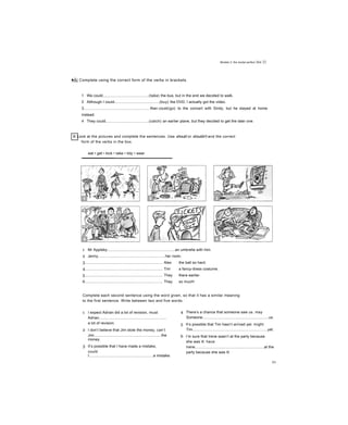 Modals 3: the modal perfect Jnit 22
■ÃỊ Complete using the correct form of the verbs in brackets.
1 We could............................................(take) the bus, but in the end we decided to walk.
2 Although I could...........................................(buy) the DVD, I actually got the video.
3.............................................................. Alan could(go) to the concert with Sindy, but he stayed at home
instead.
4 They could.........................................(catch) an earlier plane, but they decided to get the later one.
5.............................................................. Could you (stay) longer or did you have to leave then?
B Look at the pictures and complete the sentences. Use should or shouldn't and the correct
form of the verbs in the box.
eat • get • kick • take • tidy • wear
1 Mr Appleby................................................................an umbrella with him.
2 Jenny................................................................her room.
3.......................................................................... Alex the ball so hard.
4.......................................................................... Tim a fancy-dress costume.
5.......................................................................... They there earlier.
6.......................................................................... They so much!
Complete each second sentence using the word given, so that it has a similar meaning
to the first sentence. Write between two and five words.
1 I expect Adrian did a lot of revision, must
Adrian................................................................
a lot of revision.
2 I don’t believe that Jim stole the money, can’t
Jim................................................................the
money.
3 It’s possible that I have made a mistake,
could
I.............................................................a mistake.
4 There’s a chance that someone saw us. may
Someone...............................................................us.
5 It’s possible that Tim hasn’t arrived yet. might
Tim.......................................................................yet.
6 I’m sure that Irene wasn’t at the party because
she was ill. have
Irene..................................................................at the
party because she was ill.
95
 