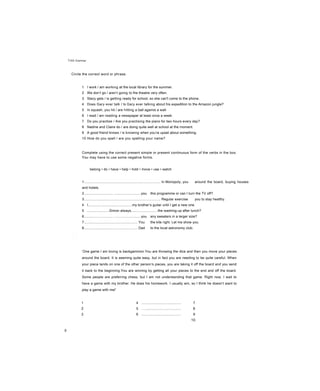 Unit Grammar
Circle the correct word or phrase.
1 I work / am working at the local library for the summer.
2 We don’t go / aren’t going to the theatre very often.
3 Stacy gets / is getting ready for school, so she can't come to the phone.
4 Does Gary ever talk / Is Gary ever talking about his expedition to the Amazon jungle?
5 In squash, you hit / are hitting a ball against a wall.
6 I read / am reading a newspaper at least once a week.
7 Do you practise / Are you practising the piano for two hours every day?
8 Nadine and Claire do / are doing quite well at school at the moment.
9 A good friend knows / is knowing when you’re upset about something.
10 How do you spell / are you spelling your name?
Complete using the correct present simple or present continuous form of the verbs in the box.
You may have to use some negative forms.
belong • do • have • help • hold • move • use • watch
1............................................................................... In Monopoly, you around the board, buying houses
and hotels.
2.............................. ...........................you this programme or can I turn the TV off?
3............................................................................... Regular exercise you to stay healthy.
4 I.............................................my brother’s guitar until I get a new one.
5 .......................Simon always...........................the washing-up after lunch?
6.............................. ...........................you any sweaters in a larger size?
7....................................................... You the kite right. Let me show you.
8....................................................... Dad to the local astronomy club.
‘One game I am loving is backgammon.You are throwing the dice and then you move your pieces
around the board. It is seeming quite easy, but in fact you are needing to be quite careful. When
your piece lands on one of the other person’s pieces, you are taking it off the board and you send
it back to the beginning.You are winning by getting all your pieces to the end and off the board.
Some people are preferring chess, but I am not understanding that game. Right now, I wait to
have a game with my brother. He does his homework. I usually win, so I think he doesn’t want to
play a game with me!’
1
2
3
4 ......................................... 7
5 ........................................ 8
6 ......................................... 9
10.
8
 