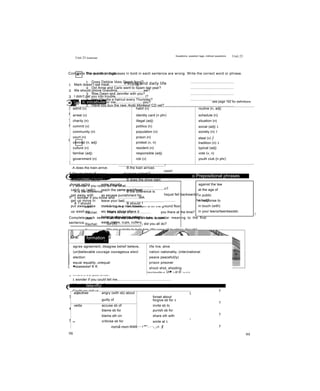 Unit 23 Grammar
A The words and phrases in bold in each sentence are wrong. Write the correct word or phrase.
1 Does Debbie likes Greek food? .............................................
2 Did Anne and Carlo went to Spain last year? .............................................
3 Was Dawn and Jennifer with you? .............................................
4 Has Claudia a haircut every Thursday? .............................................
5 Have you buy the new Arctic Monkeys' CD yet? .......................................................................
6 Does Tim going to be in the school play? .............................................
7 It would be the best thing to do? .............................................
8 Were you play basketball when it started snowing? ................................................................
B Write one word in each gap.
Rachel:
Ben:
Rachel:
Ben:
Rachel:
Ben:
Rachel:
Ben:
Rachel:
Ben:
Rachel:
Ben:
Rachel:
Ben:
Rachel:
Ben:
Hi, Ben! (1)......................... are you?
I'm fine. (2)............ .............you hear about Mr Watkins, the maths teacher?
No. (3) ................ happened to him?
He fell out of the window of his classroom!
(4) .................... pushed him?
No one!
So how (5) ............. ...........it happen?
He was sitting on the windowsill and hejust fell backwards!
Oh dear! Poor Mr Watkins. (6)..................... . . he hurt?
No. Luckily his classroom is on the ground floor.
That’s lucky! (7)................... you there at the time?
Yes! We were having a maths lesson.
So (8).........................„ did you all do?
We ran outside to help him. We were all laughing, though!
(9)..... ........he think it was funny, too?
Not at first, but he laughed about it afterwards.
Match to make sentences.
1 You live in a village, ................................................ ......... A weren't they?
2 You're not fifteen years old, .................................... ......... B have you?
3 Carol has a maths test tomorrow, .......................... ....... c don't you?
4 They were having lunch at the time,....................... ......... D didn't they?
5 You’ve been to France, .......................................... ......... E are you?
6 I'm not the only one, ............................................... ......... F haven't you?
7 They all passed the test, ........................................ ......... G will she?
8 You haven't seen Linda anywhere, ........................ ......... H doesn't she?
9 She won't tell anyone else, .................................... ............. 1 isn't it?
10 This is the right DVD, ............................................. ......... J am 1?
98
Questions, question tags, indirect questions Unit 23
Complete the question tags.
1 Mark doesn’t eat meat,..........................he?
2 We should phone Grandma,..........................we?
3 I didn't get you into trouble,.............................I?
4 You weren’t waiting for me,...........................you?
5 Jill has finished her homework,..........................she?
6 You'll call me later,........................you?
7 Let's go out tonight,..........................we?
8 I'm going to pass the exam,...........................I?
Choose the correct answer.
1 Excuse me. Could you tell me how much..........................
A are these jeans B these jeans are
2 Can you let me know what time.......................... ?
A does the train arrive B the train arrives
3 Do you know if..................... at seven o’clock?
A the show starts B does the show start
4 1 wonder if you could tell me what............................
A is the difference B the difference is
5 1 wonder if you know who .....................ask.
A 1 should B should 1
Complete each second sentence so that it has a similar meaning to the first
sentence.
1 Where’s the post office?
1 wonder if you could tell me.......................................................
2 Why did you do that?
Could you tell us.......................................................................... ?
3 How much will the holiday cost?
Can you let me know.................................................................... ?
4 Are there any cafes near here?
Could you tell me if....................................................................... ?
5 Does Jim like jazz music?
Do you know................................................................................. ?
99
People and daily life
m ic vocabular see page 192 for definitions
admit (v) habit (n) routine (n, adj)
arrest (v) identity card (n phr) schedule (n)
charity (n) illegal (adj) situation (n)
commit (v) politics (n) social (adj) 1
community (n) population (n) society (n) I
court (n) prison (n) steal (v) ị
criminal (n, adj) protest (v, n) tradition (n) 1
culture (n) resident (n) typical (adj)
familiar (adj) responsible (adj) vote (v, n)
government (n) rob (v) youth club {n phr)
break in(to)
catch up (with)
get away with
get up move in
put away wake
up wash up
enter illegally
reach the same point/level
as escape punishment for
leave your bed
start living in a new house,
etc return sth to where it
belongs stop being asleep
wash plates, cups, cutlery,
etc
o Prepositional phrases
against the law
at the age of
in public
in response to
in touch (with)
in your teens/twenties/etc
ị
'ỊỄĩỉHiỂ formation
- ?• ••
ặ
agree agreement, disagree belief believe,
(un)believable courage courageous elect
election
equal equality, unequal
■ssaswww! K K
life live, alive
nation nationality, (inter)national
peace peaceful(ly)
prison prisoner
shoot shot, shooting
^WimiuTOWnwnỂÌ#l«i nil. ’ừi■ -.'V iz-S- ’í«u -Í4.' ủí
* fattẹrnfỂp
adjectives angry (with sb) about 1
forget about
guilty of forgive sb for 1
verbs accuse sb of invite sb to
blame sb for punish sb for
blame sth on share sth with
1
1-
criticise sb for
mzmầ mom ỈKMÍ
smile at 1
--- r™':. - -r_Vv. §
 
