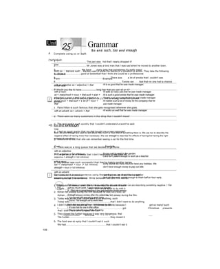 Unit Grammar
So and such, too and enough
(^so^andjuch
Use
Both so ... that and such ... that are used to show the results of a situation or action. They take the following
structures:
Form Example
with an adjective: so + adjective + that Al is so good that he was made manager.
with a noun:
so + many/much + noun + that such + a/an +
adjective + noun + that such + adjective +
plural noun + that such + a lot of + noun +
that
Al sells so many cars that he was made manager.
Al is such a good worker that he was made manager.
Al gets such good results that he was made manager.
Al makes such a lot of money for the company that he
was made manager.
with an adverb: so + adverb + that Al works so well that he was made manager.
<0. too and enough
Use
Both too and enough are used to talk about how much or how little of something there is. We use too to describe the
negative effect of having more than necessary. We use enough to describe the effects of having/not having the right
amount of something.
Form Example
with an adjective:
too + adjective (+ full infinitive)
adjective + enough (+ full infinitive)
It's too cold to work in the garden.
Carol isn't patient enough to work as a teacher.
with a noun:
too + many/much + noun (+ full infinitive)
enough + noun (+ full infinitive)
Jonty works too many hours to have any hobbies. We
don’t have enough money to pay our bills.
with an adverb:
too + adverb (+ full infinitive)
adverb + enough (+ full infinitive)
I got there too late to see the manager.
Jack did the work quickly enough to finish half an hour early.
Too does not mean the same as very. We only use too when we are describing something negative. / I've
got too much work. I can’t come out tonight.
X -This job is great beeause-you get paid too-much money.
Enough always comes after the adjective.
/ You’re not old enough to work here.
/ You're Tĩut enough uld tu work here.
Both too and enough can be followed by for.
/ It’s too hot for me in this office.
/ You’re not old enough for the army.
WE&BBBÊggg&&S3Ẽ8ăỂỂ/ễỂÊÊÊ&ÊịĩĩSỈB!ầãàii&&ệ IMHMI U mia f u n I H I Ệ 1 ■ III! m Hill
------
106
A Complete using so or such.
1.............................................. The pan was hot that I nearly dropped it!
2.............................................. Mr Jones was a kind man that I was sad when he moved to another town.
3...................................... We have many pets that sometimes it's really noisy!
4 Alicia is.......................good at basketball that I think she could be a professional.
5.................................................................................. There was a lot of smoke that I couldn’t see.
6................................................................................................... Tyrone ran fast that no one had a chance
in the race.
7...................................... Cherie is popular that everyone wants to be friends with her.8 Would you like to have.......................long hair that you can sit on it?
If the phrase in bold is correct, put a tick (/). If it is wrong, write the correct
phrase.
1 Paris Hilton is such famous that she gets recognised wherever she goes.
2 There were so many customers in the shop that I couldn't move!
3 The man spoke such quickly that I couldn't understand a word he said.
4 I had so good marks that my dad bought me a new computer!
5 Victoria is so old that she can remember seeing a car for the first time.
6 There was so a long queue that we decided to go home.
7 I've got so a lot of friends that I don’t have time to see them all.
8 Big Brother was such successful that they're making another series.
Complete each second sentence using the word given, so that it has a similar
meaning to the first sentence. Write between two and five words.
1 I havealot of money and I don’t know what to do with it. such
I have....................................that I don't know what to do with it.
2 Adrian fell asleep during the film because he was very tired, so
Adrian...............................................................he fell asleep during the film.
3 Today was so hot that I didn’t want to do anything, such
Today was..............................................................that I didn't want to do anything.
4 I didn’t have time toopen all my Christmas presents because I got so many! such
I.................................................................................................got Christmas presents
that I didn't have time to open them all!
5 They closed the funfair because it was very dangerous, that
The funfair..............................................................they closed it.
6 The food was so spicy that I couldn't eat it. such
We had.............................................................that I couldn’t eat it.
 