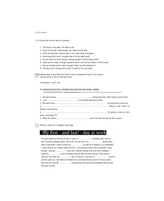 Unit 25 Grammar
D I Circle the correct word or phrase
1 This soup is very salty / too salty to eat.
2 If you run too fast / fast enough, you might win the race.
3 Don’t drive too fast / fast enough or you might have an accident.
4 Have we got too much / enough time or do we need more?
5 Do you think you’re too strong / strong enough to lift this heavy chair?
6 There are too many / enough questions here! I can’t do all of them in five minutes!
7 Are you enough warm / warm enough? Shall I put the heating on?
8 This tea is too / enough hot to drink. I'll wait for it to cool down.
Y] Complete using a word from box A and a word or phrase from box B. You have to
— use the words in box A more than once.
A enough so • such • too
B I a long time a lot of fun • beautiful early hard hot many things • sweets
1 We were having...........................................................................at the party that I didn't want to come home.
2 I put.................................................................in the plastic bag and it broke.
3 We didn't have...........................................................................................................for everyone to have one.
4........................................................................................................................................ Nancy is that I think I’m
falling in love with her.
5..................................................................................................................................... It’s raining to go out. Let’s
stay in and watch TV.
6 When the milk is.................................................................., pour it into the cup and stir with a spoon.
7 We waited for..................................................................that I thought the bus was never going to come!
Write so, such, too or enough in each gap.
fffy first - and last! - day at work
I'll never forget my first day at work. It was (1)............................a disaster that I lost my
job! The boss explained what I had to do, but she did it (2)............................quickly that I
didn’t understand. I wasn’t brave (3).........................to ask her to repeat it, so I pretended
I knew what to do. It wasn’t difficult at first - just putting numbers into a computer. Soon,
though, I was (4)........................busy that I started making more and more mistakes. I
made (5)........................a lot of mistakes that the other workers noticed. They tried to
help me, but it was (6)........................late. In the end, I just had (7)............................much to
do that I gave up. I sat there and stared at my computer for two hours! The boss came
back and she was (8)..........................shocked that she fired me immediately! My first day
was also my last!
 