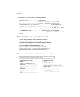 Unit 26 Grammar
A I Complete using the comparative form of the words in brackets.
1 Wait! Your bicycle is............................................(fast) than mine!
2......................................................................... Phew! It’s much (hot) than it was yesterday, isn't it?
3......................................................................... I think you look (pretty) when you wear your hair up.
4 The price of batteries has gone up. They’re a lot..................................................(expensive) than last time.
5 Angus hasn’t been practising the piano and he’s got a lot..................................................(bad).
6.................................................................................................................................. His new film is much
........................................................................................(entertaining) than his last one. I loved that one!
7 Tell us another joke - but a...............................................(short) one this time! That one took forever!
8............................................................................................................ I didn’t win the lottery. Maybe I’ll be (lucky)
next time.
9................................................................................ The Russian athlete threw the discus (far) than all the others
JBj The words in bold ỉn each sentence are wrong. Write the correct word.
1 We lost the match because we played badly than the other team did.
2 It rains a lot in England, so the countryside is a lot green than in Greece.
3 You gave Sarah a really small piece of cake - and you’ve given me even little!
4 I must have lost weight. These jeans seem large than they were before.
5 I got to the party early than everyone else, so I had to wait.
6 I hear her new CD is good than her last one. What do you think?
7 Our cat seems to be getting fat every day - maybe she should go on a diet!
8 I’m disappointed. I think you could have done a lot well on this test.
~c1 Rewrite the sentences using the correct comparative form of the words in the box.
bad beautiful confident fat happy near (to) short • young
1 Joshua is much taller than Alex.
Alex is................................................................
2 Theresa is more confident than Amy.
Amy is a lot.......................................................
3 Your house is further from the school than
mine.
My house is.......................................................
4 Jude is less happy than Andy about the
decision.
Andy is..............................................................
5 Bill is thinner than Simon.
Simon is.....................................................................
6 Terry is older than Sarah-Jane.
Sarah-Jane is............................................................
7 Patricia is better than her sister on the clarinet.
Patricia’s sister is .....................................................
8 The houses here are uglier than in my
grandparents' village.
The houses in my grandparents’ village
 