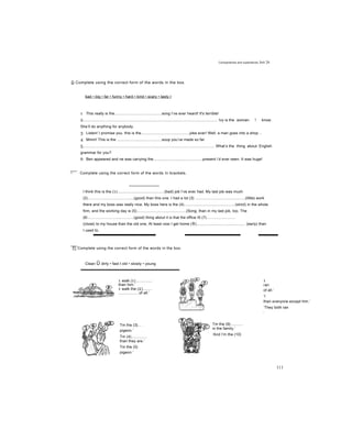 Comparatives and superlatives Jnit 26
D Complete using the correct form of the words in the box.
bad • big • far • funny • hard • kind • scary • tasty I
1 This really is the............................................song I’ve ever heard! It's terrible!
2.............................................................................................................................. Ivy is the woman ! know.
She’ll do anything for anybody.
3 Listen! I promise you. this is the.............................................joke ever! Well, a man goes into a shop ..
4 Mmm! This is the ..........................................soup you’ve made so far.
5............................................................................................................................ What’s the thing about English
grammar for you?
6 Ben appeared and ne was carrying the..............................................present i’d ever seen. It was huge!
7 We had a competition to see who could swim the..................................................
□ Complete using the correct form of the words ỉn brackets.
I think this is the (1)............................................(bad) job I’ve ever had. My last job was much
(2)...........................................(good) than this one. I had a lot (3) ...............................................(little) work
there and my boss was really nice. My boss here is the (4)................................................(strict) in the whole
firm, and the working day is (5)..............................................(Song; than in my last job, too. The
(6/............................................(good) thing about it is that the office IS (7)...........................
(close) to my house than the old one, At least now I get home (8).............................................. (early) than
I used to.
F| Complete using the correct form of the words in the box.
Clean Ũ dirty • fast t old • slowly • young
1 walk (1)...............
than him.’
1 walk the (2)........
...................of all.’
1
ran
of all.’
‘I
than everyone except him.’
‘They both ran
than me.’
Tm the (3)... .
pigeon.’
Tm (4)..............
than they are.’
Tm the (5)
pigeon.’
Tm the (9)...........
in the family.’
‘And I’m the (10)
111
 