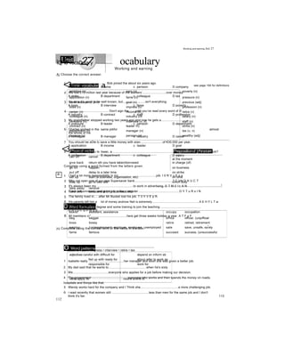 Unit ocabulary
Working and earning
<3Topic vocabular a see page 194 for definitions
ambition (n) earn (v) poverty (n)
application (n) fame (n) pressure (n)
banK account (n phr) goal (n) previous (adj)
boss (n) impress (v) profession (n)
career (n) rncome (n) retire (v)
colleague (n) industry (rờ salary (n)
company (n) interview (v, n) staff (n)
contract (n) leader In) strike (n)
department (n) manager (n) tax (v, n)
deserve (v) pension (n) wealthy (adj)
<3Phrasal verbs Prepositional phrases
call off cancel ........... Ị
at the moment
give back return sth you have taken/borrowed in charge (of)
go on happen on business
put off delay to a later time on strike
set up start (a business, organisation, etc) on time
stay up go to bed late on/off duty
j
take away remove
take over take control of (a business, etc)
Đ Word formation
assist assistant, assistance occupy occupation
beg beggar office officer, (unjoffioal
boss bossy retire retired, retirement
employ (un)employment, employer, employee, unemployed sate save, unsafe, sa
f
ety
fame famous succeed success, (unsuccessful
0 Word patterns
adjectives careful with difficult for
fed up with ready for
responsible for
depend on inform sb
about refer to work as
work for
verbs apply for nouns a kind of
112
Working and earning Jnit 27
ĨQPÍ0 vocaDuiary
A| Choose the correct answer.
1.............................................. Bob joined the about six years ago.
A ambition B fame c pension D company
2 We lost £10 million last year because of the workers’...........................over money.
A strike B department c colleague D tax
3 I'm sure it's good to be well known, but..........................isn't everything.
A boss B interview c fame D poverty
4................................................. Don't sign the until you’ve read every word of it!
A industry B contract c staff D profession
5 My grandfather stopped working two years ago and now he gets a..............................
A pressure B leader c pension D department
6 Charles worked in the same jobfor almost
the whole of his
A colleague B manager c industry D career
7 You should be aDle tc save a little money with a/an..........................of €30,000 per year.
A application B income c ỉeader D goal
8 Can I introduce you to Isaac, a............................................................................................of mine from work?
A profession B department c colleague D salary
Complete using a word formed from the letters given.
1 I had a lot more responsibility in my............................................job. I 0 R V u E p s
2 Why not open one of our new Supersaver bank............................................? C I N O A U C T
3 It's always been my ..........................................to work in advertising. 6 T M 0 11 A N
4 Frank left university and got a job in the computer................................................D Y T u R s I N
5 The family lived in.....after Mr Bucket lost his job. T 0 Y V E p R
6 His parents left him a lot of money andnow Neil is extremely........................................................A E H Y L T w
7 You usually need a degree and some training to join the teaching ..............................................
O R I O F S P N S E
8 All members 0*..........................................here get three weeks holiday a year. A T F s F
jcj Complete using the correct form of the verbs in the box.
B
deserve • earn • impress • interview • retire • tax
1 Isabelle really .........................................her manager and soon she was given a better job.
2 My dad said that he wants to............................................when he's sixty
3 We.........................................everyone who applies for a job before making our decision.
4 The government .........................................everyone who works and then spends the money on roads,
hospitals and things like that.
5 Wendy works hard for the company and I Think she...........................................a more challenging job.
6 i read recently that women still ...........................................less than men for the same job and I don't
think it's fair. 113
 
