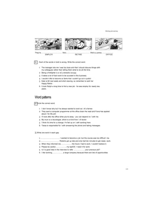 Working and earning
They're........................................... He's................................................ She's a police........................
EMPLOY RETIRE OFFICE
G Each of the words in bold is wrong. Write the correct word.
1 The manager tola me I was too boss and that I should discuss things with
my colleagues rather than telling them what to do all the time.
2 Being a firefighter is a ve
r
y stressful occupy.
3 It takes a lot of hard work to be succeed in this business.
4 I wouldn’t liKe to become so fame that I couldn't go out in public!
5 Kate is 60 next week and she's leaving, so remember to wish her
Happy Retire’.
6 It took Raỉph a long time to find a new job - he was employ for nearly two
years.
Wordpatterns
H Circle the correct word.
1 I don’t know why but I've always wanted to work as / of a farmer.
2 They want a computer programmer at the office down the read and Fiona has applied
about / for tfie joD.
3 I'll look after the office while you're away - you can depend on / with me.
4 My mum is a neurologist, which is a kind from / of doctor
5 I think it's time for a change. I'm fed up on / with working here.
6 Tessa is responsible for / with answering the phone and taking messages.
TỊ Write one word in each gap.
1........................................ I wanted to become a vet, but the course was too difficult me.
2...................................... Roberto got up late and only had ten minutes to get ready work.
3 When they informed me.......................the hours I had to work, I couldn't believe it.
4 Please be careful.......................my laptOD. I need it for work.
5 Is it a good idea in the interview to refer .......................your previous job?
6 I like working.......................a large company because there are lots of opportunities.
115
 