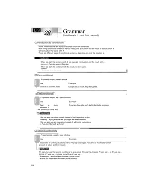 Unit GrammarConditionals 1: (zero, first, second)
CJIntroduction to conditionally
Some sentences with the word /fare called conait'onal sentences.
With every conditional sentence, there a
r
e two parts: a situation and tne result of tnat situation. It
is tne situation that starts with if.
There are different types of conditional sentence, depending on what the situation is.
.
Helpful hints
When we start the sentence with if. we separate the situation and the result with a
comma. / If you join a gym, I'll join too.
When we start the sentence with the result, we don’t use a
comma.
/ I’ll join too if you join a gym.
CTZero conditional
------------------------------------------------
if+ present simple, present simple
Use Example
General or scientific facts if people eat too much, they often get fat.
.p First conditional^
-
if + present simple, will + bare infinitive
1
Use Example
Real or likely
situations in
the present or future and
the'r results
If you take these pills, you'll start to feel better very soon.
i JM
O Helpful hints
We can also use other modals instead of will, depending on the
meaning / If you get some rest, you might feel better tomorrow.
We can also use an imperative instead of will to gi/e instructions.
/ If you don’t feel well, go home!
C) Second conditionaQ
if + past simple, would + bare infinitive
Use Example
Impossible or unlikely situations in the If my legs were longer, I would be a much taster runner!
present or future and their results
Helpful hints
We can also use the second conditional to give advice. We use the phrases If I were you ... or If I was you ...
for this. If I were you ... is more formal than if I was you ...
/ If I were you, I would eat less chocolate, (more formal)
/ If I was you, I'd eat less chocolate! (more informal)
118
 