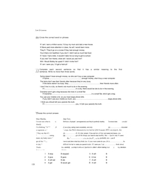 Unit 28 Grammar
~D~| Circle the correct word or phrase.
If I win / won a million euros, I’d buy my mum and dad a new house.
If Steve paid more attention in class, he will / would learn more.
They’ll / They’d go on a cruise if they had enough money.
You’d feel a lot healthier if you don’t / didn’t eat so much fast food.
If I have / had a bike, it wouldn’t take me so long to get to school.
If you met Tom Hanks, what will / would you ask him?
Will / Would Bobby be upset if I didn’t invite him?
If I am / were you, I’d get a haircut!
Complete each second sentence so that it has a similar meaning to the first
sentence. Write no more than three words.
Sylvia doesn’t have enough money, so she can’t buy a new computer.
If Sylvia....................................................................enough money, she’d buy a new computer.
The twins don’t see their friends often because they’re very busy.
If the twins weren’t so busy, they..................................................................their friends more often.
I don’t live in a city, so there’s not much to do in the evening.
If I................................................................in a city, there would be lots to do in the evening.
Grandma won’t get a dog because she lives in a small flat.
If Grandma...................................................................................in a small flat, she’d get a dog.
You use your mobile a lot, so you have large phone bills.
If you didn’t use your mobile so much, you...................................................................large phone bills.
I think you should tell your parents the truth.
If I ................................ ..............................you, I’d tell your parents the truth.
Choose the correct answer.
Dear Marsha, Dear Yuri,
I’m not sure what to o. Millions of people arevegetarians and they're perfectly healthy. Yơuhave tobe careful,
tUouCịị
I’m thinking °^kecon
^ Jf if you (2)up eating meat completely, and only (3)..........................chocolate
a vegetarian, u ^ ^ crisps, that Wủi(ả ữbưiơuslt) be very bad for LjOiil If people Ầ0ỲX t eat properly, they
^ They say that if I (4)..........................ill. It's that simple, if Ijou eat lots of fruit and salad and beans, you
^ ....................eating (5).........................get all the things you need to stay healthy. But — Ijou're only 14 years
meat, my body won t ^ ịfy0lị ^...........................at ịwmí y0Ur pứrait5 _ ữncị yữu probably do — you’iI
get all the ^n
^re m y avt to ask them ivhat tkeij think too. if your mum cooks for you, (7) it................................be
to stay ^ difficult for her to make you special weals. If I were you, I (s)............................think about
Thanks this carefully andmay bemit until Ijou're a bit older b efore making 5udi a big decision.
Yuri age 14 Marsha
120
1 A stop B stopped 5 A will B
would2 A give B gave 6 A live B
3 A will eat B ate 7 A will B
4 A get B would get 8 A will B
would
 
