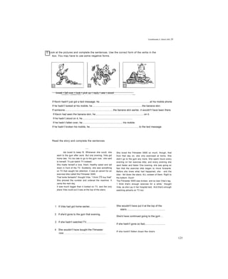 Conditionals 2: (third) init 29
D Look at the pictures and complete the sentences. Use the correct form of the verbs in the
box. You may have to use some negative forms.
break • fall over • look • pick up • reply • see • stoodn ■»! nwwni gggai If I «TBfTaT—ap wsammsmtstmmsmsmrnmarmm I'uwBwd
If Kevin hadn't just got a text message, he.........................................................................at his mobile phone.
If he hadn't looked at his mobile, he........................................................................the banana skin.
If someone......................................................................the banana skin earlier, it wouldn't have been there.
If Kevin had seen the banana skin, he......................................................................on it.
If he hadn’t stood on it, he.........................................................................
If he hadn’t fallen over, he...........................................................his mobile.
If he hadn’t broken his mobile, he........................................................................to the text message.
Read the story and compỉete the sentences.
____
ida loved to keep fit. Whenever she could, she
went to the gym after work. But one evening, Vida got
home late. ‘It’s too late to go to the gym now,’ she said
to herself. Til just watch TV instead.’
She made herself a nice, fresh, healthy salad and sat
down in front of the TV. Suddenly, she saw something
on TV that caught her attention. It was an advert for an
exercise bike called the Fitmaster 5000.
That looks fantastic!’ thought Vida. ‘I think I’ll buy that!’
She phoned the number and ordered the machine. It
came the next day.
It was much bigger than it looked on TV, and the only
place Vida could put it was at the top of the stairs.
1 If Vida had got home earlier,......................
2 If she'd gone to the gym that evening,
3 If she hadn't watched TV,...........................
4 She wouldn't have bought the Fitmaster
5000 ............ ........ ........~....................................
She loved the Fitmaster 5000 so much, though, that
from that day on, she only exercised at home. She
didn’t go to the gym any more. She spent hours every
evening on her exercise bike, and every evening she
went faster and faster One evening, she was going so
fast that the exercise bike began to move forwards.
Before she knew what had happened, she - and the
bike - fell down the stairs. ALL sixteen of them. Right to
the bottom. Ouch!
The Fitmaster 5000 was broken, and so was Vida’s leg.
‘I think that’s enough exercise for a while,’ thought
Vida, as she Lay in her hospital bed. ‘And that’s enough
watching adverts on TV too.’
She wouldn't have put It at the top of the
stairs........................................................
She'd have continued going to the gym ...
If she hadn't gone so fast,............................
If she hadn't fallen down the stairs,.............
123
 