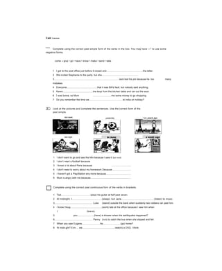 Unit Grammar
Complete using the correct past simple form of the verbs in the box. You may have —* to use some
negative forms.
come » give • go • have • know • make • send • take
□
JLJ
1 I got to the post office just before it closed and......................................................the letter.
2 We invited Stephanie to the party, but she......................................................
3............................................................................................... Jack lost his job because he too many
mistakes.
4 Everyone.............................................that it was Bill's fault, but nobody said anything.
5 Karen.............................................tne keys from the kitchen table and ran out the aoor.
6 Í was borea, so Mum ...........................me some money to go shopping.
7 Do you remember the time we..................................................to India on holiday?
8............................................................................................... It started raining, but luckily I an umbrella in my
Look at the pictures and complete the sentences. Use the correct form of the
past simple.
yesterday
1 I don't want to go and see the Mm because I.saw it last week
2 I don’t need a football because
3 I know a lot about Paris because .............................
4 I don't need to worry about my homework Decause............................
5 I haven't got a PlayStation any more because.....................................
6 Mum is angry with me because............................................................
Complete using the correct past continuous forrr of the verbs in brackets.
1 Ted............................................(play) his guitar at half past seven.
2 At midnight, I............................................(sleep), but Jarie.................................................(listen) to music.
3......................................................... Luke (stand) outside the bank when suddenly two robbers ran past him.
4 I know Doug ..............................................(work) late at the office because I saw him when
I (leave).
5 you.........................(have) a shower when the earthquake nappened?
6......................................................... Penny (run) to catch the bus when she slipped and fell.
7 When you saw Eugene...........................he..........................(go) home?
8 At midn.ght? Erm ... we................................................iwatch) a DVD, I think.
last week two years ago
last night
 