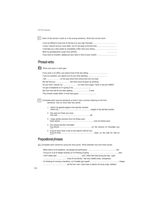 Unit 30 Vocabulary
D Each of the words in bold is in the wrong sentence. Write the correct word.
It can be difficult to exercise at the top of a very high mountain. ...............................................
I know I should recover more often, but it's not easy to find the time.........................................
It will take you a few weeks to completely suffer from your illness.............................................
Both my grandparents cough from arthritis. ...................
If you have to breathe, please put your hand in front of your mouth! ........................................
Phrasalverbs
ẼỊ Write one word in each gap.
If you work in an office, you spend most of the day sitting.......................................
If you're a teacher, you spend a lot of your time standing........................................
I fell.............................on the way home from school and hurt my knee.
My dad has put...............................two kilos since he gave up smoking.
Do you think I should cut................................on how much sugar I have in tea and coffee?
I've got a headache so I'm going to lie.....................................
My mum has had flu but she's getting..................................it now.
This chicken smells awful. It must have gone.....................................
F Complete each second sentence so that it has a similar meaning to the first
sentence. Use no more than two words.
1 I think I’ve gained weight in the last few months!
I think I've...................................................................weight in the last few months.
2 This milk isn't fresh any more.
This milk...................................................................off.
3 I hope James recovers from his illness soon.
hope James.....................................................................over his illness soon.
4 You should eat less chocolate!
You should...................................................................on the amount of chocolate you
eat!
5 If you're tired, have a rest on the sofa for half an hour.
If you're tired,....................................................................down on the sofa for half an
hour.
Prepositionalphrases
IG I Complete each sentence using the word given. Write between two and three words.
When there’s a flu epidemic, old people are particularly...........................................................risk
I've put on a lot of weight recently so I'm thinking of going.............................................................diet
I don't sleep well....................................................and I often feel tired during the day. night
................................................most of my friends, I eat very healthy food, comparison
I'm thinking of running a marathon, so I'd better get myself...........................................................! shape
................................................all the fruit I eat, I also have a vitamin pill once a day. addition
126
 