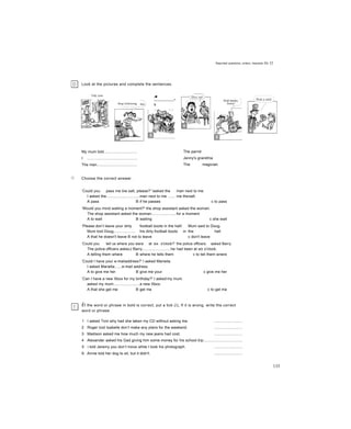 Reported questions, orders, requests ỉlit 32
□
Look at the pictures and complete the sentences.
Stop following
/■
---------------"
s
(Listen carefully.
My mum told...............................
I ..............................................
The man......................................
Choose the correct answer.
The parrot
Jenny's grandma
The magician
Push harder,
Jenny!
‘Could you pass me tne salt, please?' Iasked the man next to me.
I asked the...............................man next to me ....... me thesalt.
A pass B if he passes c to pass
‘Would you mind waiting a moment?' the shop assistant asked the woman.
The shop assistant asked the woman.......................for a moment.
A to wait B waiting c she wait
‘Please don’t leave your dirty football boots in the hall/ Mum said to Doug.
Mum toid Doug.................... his dirty football boots in the hall.
A that he doesn't leave B not to leave c don't leave
‘Could you tell us where you were at six o'clock?’ the police officers asked Barry.
The police officers askecJ Barry..........................he had been at six o'clock.
A telling them where B where he tells them c to teli them wnere
‘Could I have your e-mailaddress?' I asked Marieila.
I asked Mariella......e-mail address.
A to give me her B give me your c give me her
‘Can I have a new Xbox for my birthday?' I asked my mum.
asked my mum........................a new Xbox.
A that she get me B get me c to get me
ỄÍ the word or phrase in bold is correct, put a tick (/)„ If it is wrong, write the correct
word or phrase.
1 I asked Toni why had she taken my CD without asking me. ..........................
2 Roger toid Isabelle don’t make any plans for the weekend. ..........................
3 Madison asked me how much my new jeans had cost. ..........................
4 Alexander asked his Gad giving him some money for his school trip....................................
5 i told Jeremy you don’t move while I took his photograph. ..........................
6 Annie told her dog to sit, but it didn't. ..........................
Tidy your
135
 