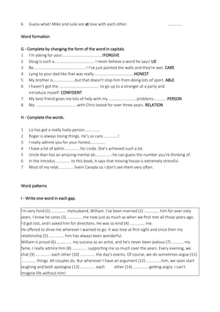 6 Guess what! Mike and Julie are at love with each other. ……………
Word formation
G - Complete by changing the form of the word in capitals.
1 I’m asking for your………………………………….!FORGIVE
2 Doug is such a…………………………………. I never believe a word he says! LIE
3 Be…………………………………............! I’ve just painted the walls and they're wet. CARE
4 Lying to your dad like that was really………………………………….HONEST
5 My brother is………………….but that doesn't stop him from doing lots of sport. ABLE
6 I haven’t got the …………………………………. to go up to a stranger at a party and
introduce myself. CONFIDENT
7 My best friend gives me lots of help with my ……………………… problems............PERSON
8 My ………………………………….with Chris lasted for over three years. RELATION
H - Complete the words.
1 Liz has got a really lively person……………
2 Roger is always losing things. He’s so care……………!
3 I really admire you for your honest……………
4 I have a lot of admir…………… for Linda. She’s achieved such a lot.
5 Uncle Alan has an amazing mental ab…………….-he can guess the number you're thinking of.
6 In the introduc…………… to this book, it says that moving house is extremely stressful.
7 Most of my relat…………… livein Canada so I don’t see them very often.
Word patterns
I - Write one word in each gap.
I'm very fond (1) …………… myhusband, William. I’ve been married (2) …………… him for over sixty
years. I know he cares (3) …………… me now just as much as when we first met all those years ago.
I’d got lost, and I asked him for directions. He was so kind (4) …………… me.
He offered to drive me wherever I wanted to go. It was love at first sight and since then my
relationship (5) …………… him has always been wonderful.
William is proud (6) …………… my success as an artist, and he's never been jealous (7) ………… my
fame. I really admire him (8) …………… supporting me so much over the years. Every evening, we
chat (9) …………… each other (10) …………… the day’s events. Of course, we do sometimes argue (11)
…………… things. All couples do. But whenever I have an argument (12) ……………him, we soon start
laughing and both apologise (13) …………… each other (14) …………… getting angry. I can’t
imagine life without him!
 