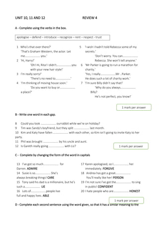 UNIT 10, 11 AND 12 REVIEW 4
A - Complete using the verbs in the box.
apologise – defend – introduce – recognize – rent – respect - trust
1 Who’s that over there?'
‘That's Graham Western, the actor. Let
me………………… you.’
2 ‘Hi, Harry!’
'Oh! Hi, Rita! I didn't…………………you
with your new hair style!’
3 I’m really sorry!'
‘There’s no need to…………………’
4 ‘I'm thinking of moving house soon.’
‘Do you want to buy or…………………
a place?'
5 ‘I wish I hadn't told Rebecca some of my
secrets.’
‘Don’t worry. You can…………………
Rebecca. She won’t tell anyone.’
6 ‘Mr Parker is going to run a marathon for
charity.'
‘Yes, I really…………………Mr ..Parker.
He does such a lot of charity work.’
7 ‘I’m sure Billy didn’t say that!’
‘Why do you always…………………
Billy?
He’s not perfect, you know!’
B - Write one word in each gap.
8 Could you look ………………… ourrabbit while we’re on holiday?
9 Tim was Sandy's boyfriend, but they split ………………… last month.
10 Kim and Katy have fallen ………………… with each other, so Kim isn’t going to invite Katy to her
party.
11 Phil was brought ………………… by his uncle and aunt.
12 Is Gareth really going ………………… with Liz?
C - Complete by changing the form of the word in capitals
13 I’ve got so much………………… for
Darren. ADMIRE
14 Susie is so………………… She’s
always breaking things! CARE
15 Tony said his dad is a millionaire, but he's
such a………………… LIE
16 Lots of…………………people live
full and happy lives. ABLE
17 Karen apologised, so I………………… her
immediately. FORGIVE
18 Andrea has got a great…………………
You’ll really like her! PERSON
19 I’m not sure I've got the………………… to sing
in public! CONFIDENT
20 I hate people who are………………… HONEST
D - Complete each second sentence using the word given, so that it has a similar meaning to the
1 mark per answer
1 mark per answer
1 mark per answer
 
