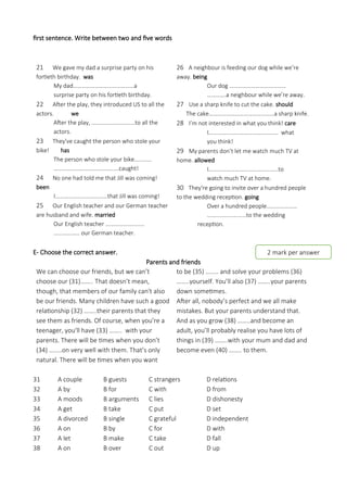 first sentence. Write between two and five words
21 We gave my dad a surprise party on his
fortieth birthday. was
My dad……………………………………a
surprise party on his fortieth birthday.
22 After the play, they introduced US to all the
actors. we
After the play, …………………………to all the
actors.
23 They've caught the person who stole your
bike! has
The person who stole your bike…………
………………………………………caught!
24 No one had told me that Jill was coming!
been
I………………………………that Jill was coming!
25 Our English teacher and our German teacher
are husband and wife. married
Our English teacher ………………………
……………… our German teacher.
26 A neighbour is feeding our dog while we’re
away. being
Our dog …………………………………
………….a neighbour while we’re away.
27 Use a sharp knife to cut the cake. should
The cake………………………………………a sharp knife.
28 I’m not interested in what you think! care
I………………………………………… what
you think!
29 My parents don’t let me watch much TV at
home. allowed
I…………………………………………to
watch much TV at home.
30 They're going to invite over a hundred people
to the wedding reception. going
Over a hundred people…………………
………………………to the wedding
reception.
E- Choose the correct answer.
Parents and friends
We can choose our friends, but we can’t
choose our (31)…….. That doesn’t mean,
though, that members of our family can't also
be our friends. Many children have such a good
relationship (32) ……..their parents that they
see them as friends. Of course, when you’re a
teenager, you'll have (33) …….. with your
parents. There will be times when you don’t
(34) ……..on very well with them. That’s only
natural. There will be times when you want
to be (35) …….. and solve your problems (36)
……..yourself. You’ll also (37) ……..your parents
down sometimes.
After all, nobody’s perfect and we all make
mistakes. But your parents understand that.
And as you grow (38) ……..and become an
adult, you’ll probably realise you have lots of
things in (39) ……..with your mum and dad and
become even (40) …….. to them.
31 A couple B guests C strangers D relations
32 A by B for C with D from
33 A moods B arguments C lies D dishonesty
34 A get B take C put D set
35 A divorced B single C grateful D independent
36 A on B by C for D with
37 A let B make C take D fall
38 A on B over C out D up
2 mark per answer
 