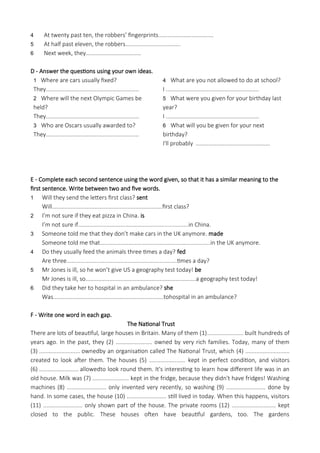 4 At twenty past ten, the robbers’ fingerprints...................................
5 At half past eleven, the robbers...................................
6 Next week, they...................................
D - Answer the questions using your own ideas.
1 Where are cars usually fixed?
They...........................................................
2 Where will the next Olympic Games be
held?
They...........................................................
3 Who are Oscars usually awarded to?
They...........................................................
4 What are you not allowed to do at school?
I ...........................................................
5 What were you given for your birthday last
year?
I ...........................................................
6 What will you be given for your next
birthday?
I'll probably ...............................................
E - Complete each second sentence using the word given, so that it has a similar meaning to the
first sentence. Write between two and five words.
1 Will they send the letters first class? sent
Will......................................................................first class?
2 I’m not sure if they eat pizza in China. is
I’m not sure if......................................................................in China.
3 Someone told me that they don’t make cars in the UK anymore. made
Someone told me that......................................................................in the UK anymore.
4 Do they usually feed the animals three times a day? fed
Are three......................................................................times a day?
5 Mr Jones is ill, so he won’t give US a geography test today! be
Mr Jones is ill, so......................................................................a geography test today!
6 Did they take her to hospital in an ambulance? she
Was......................................................................tohospital in an ambulance?
F - Write one word in each gap.
The National Trust
There are lots of beautiful, large houses in Britain. Many of them (1)....................... built hundreds of
years ago. In the past, they (2) ....................... owned by very rich families. Today, many of them
(3) .......................... ownedby an organisation called The National Trust, which (4) ............................
created to look after them. The houses (5) ....................... kept in perfect condition, and visitors
(6) ......................... allowedto look round them. It's interesting to learn how different life was in an
old house. Milk was (7) ....................... kept in the fridge, because they didn't have fridges! Washing
machines (8) ......................... only invented very recently, so washing (9) ......................... done by
hand. In some cases, the house (10) ......................... still lived in today. When this happens, visitors
(11) ......................... only shown part of the house. The private rooms (12) ............................ kept
closed to the public. These houses often have beautiful gardens, too. The gardens
 