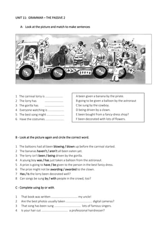 UNIT 11: GRAMMAR – THE PASSIVE 2
A- Look at the picture and match to make sentences
1 The carnival lorry is ......................
2 The lorry has .......................
3 The gorilla has ........................
4 Everyone watching is ....................
5 The best song might ......................
6 Have the costumes .......................
B - Look at the picture again and circle the correct word.
1 The balloons had all been blowing / blown up before the carnival started.
2 The bananas haven’t / aren’t all been eaten yet.
3 The lorry isn’t been / being driven by the gorilla.
4 A young boy was / has just taken a balloon from the astronaut.
5 A prize is going to have / be given to the person in the best fancy dress.
6 The prize might not be awarding / awarded to the clown.
7 Has / Is the lorry been decorated well?
8 Can songs be sung by / with people in the crowd, too?
C - Complete using by or with.
1 That book was written ................................. my uncle!
2 Are the best photos usually taken ................................. digital cameras?
3 That song has been sung ................................. lots of famous singers.
4 Is your hair cut ................................. a professional hairdresser?
A been given a banana by the pirate.
B going to be given a balloon by the astronaut
C be sung by the cowboy.
D being driven by a clown.
E been bought from a fancy-dress shop?
F been decorated with lots of flowers.
 