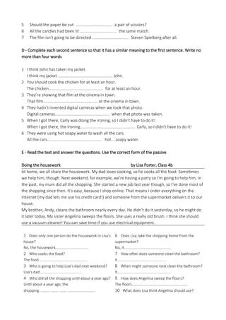 5 Should the paper be cut ................................. a pair of scissors?
6 All the candles had been lit ................................. the same match.
7 The film isn’t going to be directed ................................. Steven Spielberg after all.
D - Complete each second sentence so that it has a similar meaning to the first sentence. Write no
more than four words
1 I think John has taken my jacket.
I think my jacket ................................................. John.
2 You should cook the chicken for at least an hour.
The chicken................................................. for at least an hour.
3 They’re showing that film at the cinema in town.
That film................................................. at the cinema in town.
4 They hadn’t invented digital cameras when we took that photo.
Digital cameras................................................. when that photo was taken.
5 When I got there, Carly was doing the ironing, so I didn’t have to do it!
When I got there, the ironing................................................. Carly, so I didn’t have to do it!
6 They were using hot soapy water to wash all the cars.
All the cars................................................. hot....soapy water.
E - Read the text and answer the questions. Use the correct form of the passive
Doing the housework by Lisa Porter, Class 4b
At home, we all share the housework. My dad loves cooking, so he cooks all the food. Sometimes
we help him, though. Next weekend, for example, we're having a party so I'm going to help him. In
the past, my mum did all the shopping. She started a new job last year though, so I've done most of
the shopping since then. It's easy, because I shop online. That means I order everything on the
Internet (my dad lets me use his credit card!) and someone from the supermarket delivers it to our
house.
My brother, Andy, cleans the bathroom nearly every day. He didn't do it yesterday, so he might do
it later today. My sister Angelina sweeps the floors. She uses a really old brush. I think she should
use a vacuum cleaner! You can save time if you use electrical equipment.
1 Does only one person do the housework in Lisa’s
house?
No, the housework................................
2 Who cooks the food?
The food................................................
3 Who is going to help Lisa’s dad next weekend?
Lisa's dad..........................................
4 Who did all the shopping until about a year ago?
Until about a year ago, the
shopping. ........ ....... ...... .........................
6 Does Lisa take the shopping home from the
supermarket?
No, it..............................................
7 How often does someone clean the bathroom?
It................................................
8 When might someone next clean the bathroom?
It....................................................
9 How does Angelina sweep the floors?
The floors.......................................................
10 What does Lisa think Angelina should use?
 