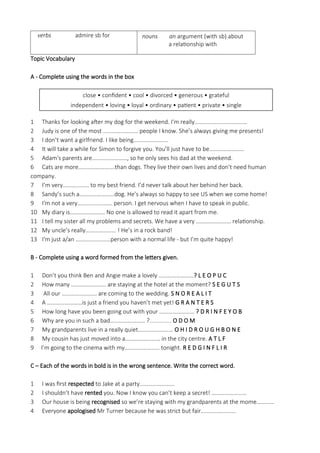verbs admire sb for nouns an argument (with sb) about
a relationship with
Topic Vocabulary
A - Complete using the words in the box
1 Thanks for looking after my dog for the weekend. I'm really………………………………
2 Judy is one of the most …………………… people I know. She’s always giving me presents!
3 I don’t want a girlfriend. I like being……………………
4 It will take a while for Simon to forgive you. You’ll just have to be……………………
5 Adam's parents are……………………, so he only sees his dad at the weekend.
6 Cats are more…………………….than dogs. They live their own lives and don’t need human
company.
7 I’m very……………… to my best friend. I’d never talk about her behind her back.
8 Sandy’s such a……………………dog. He’s always so happy to see US when we come home!
9 I'm not a very…………………… person. I get nervous when I have to speak in public.
10 My diary is…………………… No one is allowed to read it apart from me.
11 I tell my sister all my problems and secrets. We have a very …………………… relationship.
12 My uncle’s really………………… ! He’s in a rock band!
13 I'm just a/an ……………………person with a normal life - but I’m quite happy!
B - Complete using a word formed from the letters given.
1 Don’t you think Ben and Angie make a lovely ……………………? L E O P U C
2 How many …………………… are staying at the hotel at the moment? S E G U T S
3 All our …………………… are coming to the wedding. S N O R E A L I T
4 A ……………………is just a friend you haven’t met yet! G R A N T E R S
5 How long have you been going out with your …………………… ? D R I N F E Y O B
6 Why are you in such a bad…………………… ?............. O D O M
7 My grandparents live in a really quiet…………………… O H I D R O U G H B O N E
8 My cousin has just moved into a…………………… in the city centre. A T L F
9 I’m going to the cinema with my…………………… tonight. R E D G I N F L I R
C – Each of the words in bold is in the wrong sentence. Write the correct word.
1 I was first respected to Jake at a party……………………
2 I shouldn’t have rented you. Now I know you can’t keep a secret! ……………………
3 Our house is being recognised so we’re staying with my grandparents at the mome…………
4 Everyone apologised Mr Turner because he was strict but fair……………………
close • confident • cool • divorced • generous • grateful
independent • loving • loyal • ordinary • patient • private • single
 