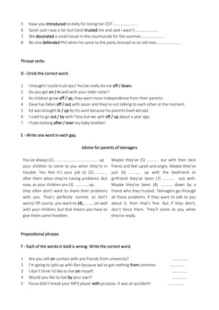 5 Have you introduced to Kelly for losing her CD? ……………………
6 Sarah said I was a liar but Carol trusted me and said I wasn’t……………………
7 We decorated a small house in the countryside for the summer……………………
8 No one defended Phil when he came to the party dressed as an old man……………………
Phrasal verbs
D - Circle the correct word.
1 I thought I could trust you! You've really let me off / down.
2 Do you get on / in well with your older sister?
3 As children grow off / up, they want more independence from their parents.
4 Dave has fallen off / out with Jason and they’re not talking to each other at the moment.
5 Ed was brought in / up by his aunt because his parents lived abroad.
6 I used to go out / by with Tony but we split off / up about a year ago.
7 I hate looking after / over my baby brother!
E - Write one word in each gap.
Advice for parents of teenagers
You’ve always (1)..........................................up
your children to come to you when they’re in
trouble. You feel it’s your job to (2)…………..
after them when they’re having problems. But
now, as your children are (3) ………… up,
they often don’t want to share their problems
with you. That’s perfectly normal, so don't
worry! Of course, you want to (4)…………on well
with your children, but that means you have to
give them some freedom.
Maybe they’ve (5) ………… out with their best
friend and feel upset and angry. Maybe they’ve
just (6) ………… up with the boyfriend or
girlfriend they’ve been (7) ………… out with.
Maybe they’ve been (8) ………… down by a
friend who they trusted. Teenagers go through
all these problems. If they want to talk to you
about it, then that’s fine. But if they don’t,
don’t force them. They’ll come to you when
they’re ready.
Prepositional phrases
F - Each of the words in bold is wrong. Write the correct word.
1 Are you still on contact with any friends from university? …………….
2 I’m going to split up with Dan because we’ve got nothing from common ……………
3 I don’t think I’d like to live on myself. ……………
4 Would you like to live by your own? ……………
5 Fiona didn’t break your MP3 player with purpose. It was an accident! ……………
 