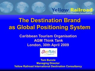The Destination Brand
as Global Positioning System
     Caribbean Tourism Organisation
            AGM Think Tank
         London, 30th April 2009


                      Tom Buncle
                   Managing Director
 Yellow Railroad International Destination Consultancy
 