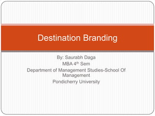 By: SaurabhDaga MBA 4thSem Department of Management Studies-School Of Management Pondicherry University Destination Branding 