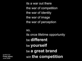 its a war out there
              the war of competition
              the war of identity
              the war of image
              the war of perception

              so,
              its once lifetime opportunity
              be different
              be yourself
              be a great brand
quote’s by:
Fredy Utama
June 2008
              win the competition
 