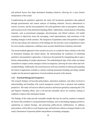 10
and political factors that shape destination branding initiatives, allowing for a more holistic
interpretation of the results.
Complementing the qualitative approach, the study will incorporate quantitative data gathered
through questionnaires and content analysis of branding materials. Surveys administered to
tourists, investors, and the local population will yield quantitative data on perceptions, attitudes,
and awareness levels of the destination branding efforts. Additionally, content analysis of branding
materials, such as promotional campaigns, advertisements, and official websites, will enable
researchers to objectively assess the messaging, visual representations, and consistency of the
branding strategies in both countries. The integration of quantitative data with qualitative insights
will not only enhance the robustness of the findings but also provide a more comprehensive basis
for cross-country comparisons, enabling a more accurate identification of patterns and trends.
The mixed-methods approach in this research can serve as a model for future scholars in the field
of destination branding and related themes. By demonstrating the usefulness of combining
qualitative and quantitative approaches, it showcases the potential for triangulating data to gain a
holistic understanding of complex phenomena. The methodological rigor of this study can inspire
researchers to employ similar strategies in their investigations, allowing for more robust and well-
rounded findings. Additionally, the research process itself can contribute to refining and expanding
the toolset of approaches available to scholars studying destination branding, providing valuable
insights into the practical application of mixed-methods research in this domain.
1.4.3 Practical/Managerial Perspective:
The research findings will provide policymakers, destination marketers, and others involved in
nation-building and branding with crucial managerial counsel from a practical and academic
perspective. The study will uncover effective practices and lessons gained by comparing the UAE
and Nigeria's branding efforts, and it will provide actionable advice for countries looking to
establish or improve their destination brands.
The findings of this study provide actionable insights that may be used by countries to pinpoint
the factors that contribute to strong destination branding, such as developing engaging narratives,
capitalizing on cultural heritage, and promoting public-private collaborations. In addition,
policymakers will be able to avoid frequent traps and build more effective strategies thanks to the
study's illumination of potential pitfalls and problems in branding campaigns.
 