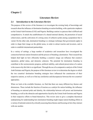 12
Chapter 2
Literature Review
2.1 Introduction to the Literature Review
The purpose of this review of the literature is to investigate the existing body of knowledge and
research about the influence of destination branding on nation building, with a particular emphasis
on the United Arab Emirates (UAE) and Nigeria. Building a nation is a process that is difficult and
comprehensive. It entails the establishment of a shared national identity, the promotion of social
cohesiveness, and the cultivation of a strong sense of collective pride among a population that is
varied. On the other side, destination branding is a strategic technique that governments apply in
order to shape their image on the global arena, in order to attract tourists and investors, and in
order to establish international partnerships.
In a variety of settings, a large number of academics and researchers have investigated the
connection between nation formation and the process of branding a destination. Their research has
helped shed light on how efficiently building a country's image can influence that country's
reputation, global status, and domestic cohesion. The potential for destination branding to
contribute to the socioeconomic progress, political stability, and cultural preservation of a nation
is the reason why this link is so significant. Through the use of a comparative analysis of the United
Arab Emirates and Nigeria, the purpose of this literature review is to determine the degree to which
the two countries' destination branding strategies have influenced the construction of their
respective nations, as well as to find any similarities and discrepancies between the two countries'
approaches.
When we look at the available literature, we find that there are many different key themes and
dimensions. These include the function of tourism as a catalyst for nation building, the influence
of branding on national pride and identity, the relationship between soft power and destination
branding, as well as the obstacles and opportunities faced by the United Arab Emirates and Nigeria
in their respective efforts to brand themselves. This review aims to give a complete theoretical
underpinning for understanding how destination branding might impact nation-building efforts in
a variety of national contexts by critically assessing these themes and focusing on how they interact
with one another.
 