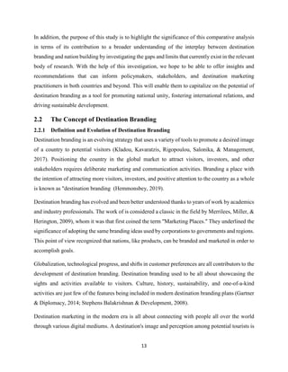 13
In addition, the purpose of this study is to highlight the significance of this comparative analysis
in terms of its contribution to a broader understanding of the interplay between destination
branding and nation building by investigating the gaps and limits that currently exist in the relevant
body of research. With the help of this investigation, we hope to be able to offer insights and
recommendations that can inform policymakers, stakeholders, and destination marketing
practitioners in both countries and beyond. This will enable them to capitalize on the potential of
destination branding as a tool for promoting national unity, fostering international relations, and
driving sustainable development.
2.2 The Concept of Destination Branding
2.2.1 Definition and Evolution of Destination Branding
Destination branding is an evolving strategy that uses a variety of tools to promote a desired image
of a country to potential visitors (Kladou, Kavaratzis, Rigopoulou, Salonika, & Management,
2017). Positioning the country in the global market to attract visitors, investors, and other
stakeholders requires deliberate marketing and communication activities. Branding a place with
the intention of attracting more visitors, investors, and positive attention to the country as a whole
is known as "destination branding (Hemmonsbey, 2019).
Destination branding has evolved and been better understood thanks to years of work by academics
and industry professionals. The work of is considered a classic in the field by Merrilees, Miller, &
Herington, 2009), whom it was that first coined the term "Marketing Places." They underlined the
significance of adopting the same branding ideas used by corporations to governments and regions.
This point of view recognized that nations, like products, can be branded and marketed in order to
accomplish goals.
Globalization, technological progress, and shifts in customer preferences are all contributors to the
development of destination branding. Destination branding used to be all about showcasing the
sights and activities available to visitors. Culture, history, sustainability, and one-of-a-kind
activities are just few of the features being included in modern destination branding plans (Gartner
& Diplomacy, 2014; Stephens Balakrishnan & Development, 2008).
Destination marketing in the modern era is all about connecting with people all over the world
through various digital mediums. A destination's image and perception among potential tourists is
 