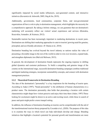 14
significantly impacted by social media influencers, user-generated content, and interactive
initiatives (Kavaratzis & Ashworth, 2005; Ong & Ito, 2019).
Additionally, governments, local communities, corporate firms, and non-governmental
organizations all have a role to play in destination management, which highlights the necessity for
a comprehensive approach. By taking a holistic strategy, we can guarantee that our destination's
marketing will accurately reflect our visitors' actual experiences and services (Risteskia,
Kocevskia, Arnaudov, & Sciences, 2012).
Sustainable tourism has been increasingly important to marketing destinations in recent years.
Destinations are shifting their marketing approaches to cater to tourists' growing need for genuine,
principled, and eco-friendly adventures (P. Hanna et al., 2018).
Destination branding has evolved beyond the travel industry as nations realize the value of
presenting a favorable image to the rest of the world in order to win over investors, expand trade,
and strengthen diplomatic ties (Mai'a & Melissen, 2015).
In general, the development of destination brands represents the ongoing response to shifting
global dynamics and customer preferences. To build a compelling and genuine image of the
country on the international stage, successful destination branding campaigns combine traditional
and digital marketing strategies, incorporate sustainability concepts, and connect with destination
management practices.
2.2.2 Theoretical Frameworks in Destination Branding
The idea of the destination's "personality" is a key inspiration for the branding of tourist spots.
According to Aaker (1997), "brand personality" is the attribution of human characteristics to a
product name. The destination personality idea holds that presenting a location with certain
characteristics might shape how visitors perceive and enjoy their time there (Aaker, 1997) Those
looking for excitement might be drawn to an active and exciting resort, while those in search of
peace and quiet might prefer a more tranquil setting.
In addition, the influence of destination branding on tourists can be comprehended with the aid of
the transformational tourism theory proposed by Cavender et al., (2020). The purpose of this idea
is to examine the ways in which travel can help individuals develop and change. Branding
initiatives that highlight a location's potential for personal growth and transformation are more
 