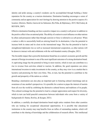 17
identity and pride among a country's residents can be accomplished through building a better
reputation for the country as a tourism destination. Destination branding encourages a sense of
community and an appreciation for one's heritage by drawing attention to the positive aspects of a
location (Herrero, Martín, García de los Salmones, Río Peña, & Diplomacy, 2015; McCloskey &
REVIEW, 2007)
Effective destination branding can have a positive impact on a country's soft power in addition to
the positive effect it has on national pride. The ability of a nation to exert influence on other nations
by allure and persuasion rather than through coercion or force is referred to as soft power. When
a nation is able to successfully build an enticing brand for its destination, it has the potential to
increase both its status and its clout on the international stage. This has the potential to lead to
strengthened diplomatic ties as well as increased international cooperation, as other nations will
be drawn to interact with and collaborate with the well-branded country (Douglas, 2021)
The favorable impact that a powerful destination brand has on a nation's economic growth and the
amount of foreign investment is one of the most significant outcomes of a strong destination brand.
A captivating image has the potential to bring in more tourists, which in turn can contribute to a
rise in revenue from activities related to tourism. In addition, the good reputation can entice
international investors to make investments in the country, as they may view it as a market that is
lucrative and promising for their own firms. This, in turn, has the potential to contribute to the
growth and prosperity of the nation as a whole.
Branding a destination can also play an important part in fostering cultural interchange and an
awareness of one another's perspectives. It is possible for a nation to pique the interest of tourists
from all over the world by exhibiting the distinctive cultural history and traditions of its people.
This cultural exchange has the potential to lead to a deeper appreciation and respect for diversity,
which in turn can build peaceful connections between individuals who come from a variety of
backgrounds (S. Hanna, Rowley, & Keegan, 2021).
In addition, a carefully developed destination brand might entice students from other countries
who are looking for exceptional educational opportunities. It is possible that educational
institutions in the country may reap benefits from an influx of outstanding students, which will
contribute to the sharing of knowledge and the collaboration of research efforts. This intellectual
 