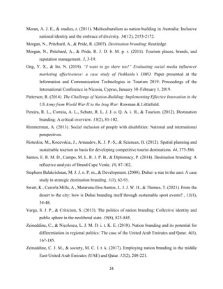 24
Moran, A. J. E., & studies, r. (2011). Multiculturalism as nation-building in Australia: Inclusive
national identity and the embrace of diversity. 34(12), 2153-2172.
Morgan, N., Pritchard, A., & Pride, R. (2007). Destination branding: Routledge.
Morgan, N., Pritchard, A., & Pride, R. J. D. b. M. p. r. (2011). Tourism places, brands, and
reputation management. 3, 3-19.
Ong, Y. X., & Ito, N. (2019). “I want to go there too!” Evaluating social media influencer
marketing effectiveness: a case study of Hokkaido’s DMO. Paper presented at the
Information and Communication Technologies in Tourism 2019: Proceedings of the
International Conference in Nicosia, Cyprus, January 30–February 1, 2019.
Patterson, R. (2014). The Challenge of Nation-Building: Implementing Effective Innovation in the
US Army from World War II to the Iraq War: Rowman & Littlefield.
Pereira, R. L., Correia, A. L., Schutz, R. L. J. J. o. Q. A. i. H., & Tourism. (2012). Destination
branding: A critical overview. 13(2), 81-102.
Rimmerman, A. (2013). Social inclusion of people with disabilities: National and international
perspectives.
Risteskia, M., Kocevskia, J., Arnaudov, K. J. P.-S., & Sciences, B. (2012). Spatial planning and
sustainable tourism as basis for developing competitive tourist destinations. 44, 375-386.
Santos, E. R. M. D., Campo, M. L. R. J. P. B., & Diplomacy, P. (2014). Destination branding: A
reflective analysis of Brand Cape Verde. 10, 87-102.
Stephens Balakrishnan, M. J. J. o. P. m., & Development. (2008). Dubai–a star in the east: A case
study in strategic destination branding. 1(1), 62-91.
Swart, K., Cazorla Milla, A., Mataruna-Dos-Santos, L. J. J. W. H., & Themes, T. (2021). From the
desert to the city: how is Dubai branding itself through sustainable sport events? , 13(1),
34-48.
Varga, S. J. P., & Criticism, S. (2013). The politics of nation branding: Collective identity and
public sphere in the neoliberal state. 39(8), 825-845.
Zeineddine, C., & Nicolescu, L. J. M. D. i. t. K. E. (2018). Nation branding and its potential for
differentiation in regional politics: The case of the United Arab Emirates and Qatar. 6(1),
167-185.
Zeineddine, C. J. M., & society, M. C. f. t. k. (2017). Employing nation branding in the middle
East-United Arab Emirates (UAE) and Qatar. 12(2), 208-221.
 