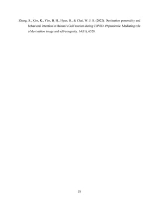 25
Zhang, S., Kim, K., Yim, B. H., Hyun, B., & Chai, W. J. S. (2022). Destination personality and
behavioral intention in Hainan’s Golf tourism during COVID-19 pandemic: Mediating role
of destination image and self-congruity. 14(11), 6528.
 