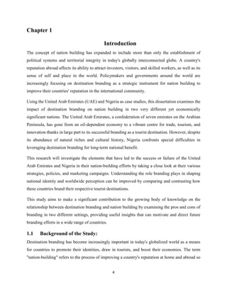 4
Chapter 1
Introduction
The concept of nation building has expanded to include more than only the establishment of
political systems and territorial integrity in today's globally interconnected globe. A country's
reputation abroad affects its ability to attract investors, visitors, and skilled workers, as well as its
sense of self and place in the world. Policymakers and governments around the world are
increasingly focusing on destination branding as a strategic instrument for nation building to
improve their countries' reputation in the international community.
Using the United Arab Emirates (UAE) and Nigeria as case studies, this dissertation examines the
impact of destination branding on nation building in two very different yet economically
significant nations. The United Arab Emirates, a confederation of seven emirates on the Arabian
Peninsula, has gone from an oil-dependent economy to a vibrant centre for trade, tourism, and
innovation thanks in large part to its successful branding as a tourist destination. However, despite
its abundance of natural riches and cultural history, Nigeria confronts special difficulties in
leveraging destination branding for long-term national benefit.
This research will investigate the elements that have led to the success or failure of the United
Arab Emirates and Nigeria in their nation-building efforts by taking a close look at their various
strategies, policies, and marketing campaigns. Understanding the role branding plays in shaping
national identity and worldwide perception can be improved by comparing and contrasting how
these countries brand their respective tourist destinations.
This study aims to make a significant contribution to the growing body of knowledge on the
relationship between destination branding and nation building by examining the pros and cons of
branding in two different settings, providing useful insights that can motivate and direct future
branding efforts in a wide range of countries.
1.1 Background of the Study:
Destination branding has become increasingly important in today's globalized world as a means
for countries to promote their identities, draw in tourists, and boost their economies. The term
"nation-building" refers to the process of improving a country's reputation at home and abroad so
 