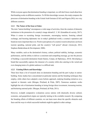 6
While everyone agrees that destination branding is important, we still don't know much about how
that branding works in different countries. To fill this knowledge vacuum, this study compares the
processes of destination branding in the United Arab Emirates (UAE) and Nigeria (NG), two very
different countries.
1.2.1 The Nature of the Issue at Stake:
The term "nation-building" encompasses a wide range of activities, from the creation of domestic
institutions to the promotion of a country's image abroad (C. J. M. Zeineddine & society, 2017).
When it comes to recruiting foreign investments, encouraging tourism, fostering cultural
exchange, and boosting diplomatic ties in today's globalized world, a country's reputation and
brand are more important than ever. Positive perceptions of a country's tourist attractions can boost
tourism spending, national pride, and the country's "soft power" abroad. (Aronczyk, 2013;
Stephens Balakrishnan & Development, 2008).
Many variables, such as the destination's history, culture, political stability, heritage, economic
performance, and the ability to deliver a consistent and compelling message, go into the process
of building a successful destination brand (Santos, Campo, & Diplomacy, 2014). Developing a
brand that successfully captures the character of a country while also catering to the varied and
ever-changing tastes of a global audience is a difficult task.
1.2.2 Existing Efforts and Knowledge:
There have been a lot of research done on destination branding and the part it plays in nation-
building. Some studies have concentrated on particular nations and the branding techniques they
employ, while others have adopted a more holistic approach, studying branding initiatives on a
regional or thematic scale (Morgan, Pritchard, & Pride, 2007). Numerous academic works
highlight the role of destination branding in luring foreign direct investment, increasing tourism,
and bolstering national pride (Morgan, Pritchard, & Pride, 2011).
However, in-depth comparative evaluations across nations with drastically diverse cultural,
economic, and geopolitical origins are typically lacking in the available research. By comparing
the branding efforts of different countries, we can learn more about the specific obstacles each
faces and the ways in which successful methods might be applied in other settings.
 