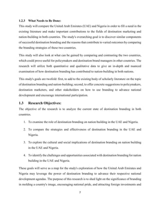 7
1.2.3 What Needs to Be Done:
This study will compare the United Arab Emirates (UAE) and Nigeria in order to fill a need in the
existing literature and make important contributions to the fields of destination marketing and
nation-building in both countries. The study's overarching goal is to discover similar components
of successful destination branding and the reasons that contribute to varied outcomes by comparing
the branding strategies of these two countries.
This study will also look at what can be gained by comparing and contrasting the two countries,
which could prove useful for policymakers and destination brand managers in other countries. The
research will utilize both quantitative and qualitative data to give an in-depth and nuanced
examination of how destination branding has contributed to nation-building in both nations.
This study's goals are twofold: first, to add to the existing body of scholarly literature on the topic
of destination branding and nation-building; second, to offer concrete suggestions to policymakers,
destination marketers, and other stakeholders on how to use branding to advance national
development and encourage international participation.
1.3 Research Objectives:
The objective of the research is to analyze the current state of destination branding in both
countries.
1. To examine the role of destination branding on nation building in the UAE and Nigeria.
2. To compare the strategies and effectiveness of destination branding in the UAE and
Nigeria.
3. To explore the cultural and social implications of destination branding on nation building
in the UAE and Nigeria.
4. To identify the challenges and opportunities associated with destination branding for nation
building in the UAE and Nigeria.
These goals will serve as a map for the study's exploration of how the United Arab Emirates and
Nigeria may leverage the power of destination branding to advance their respective national
development agendas. The purpose of this research is to shed light on the significance of branding
in molding a country's image, encouraging national pride, and attracting foreign investments and
 