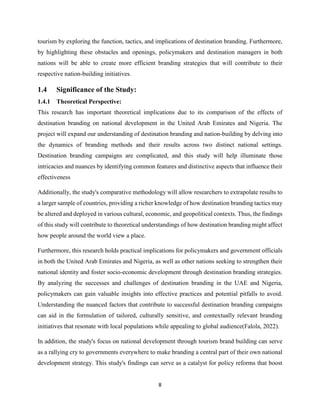 8
tourism by exploring the function, tactics, and implications of destination branding. Furthermore,
by highlighting these obstacles and openings, policymakers and destination managers in both
nations will be able to create more efficient branding strategies that will contribute to their
respective nation-building initiatives.
1.4 Significance of the Study:
1.4.1 Theoretical Perspective:
This research has important theoretical implications due to its comparison of the effects of
destination branding on national development in the United Arab Emirates and Nigeria. The
project will expand our understanding of destination branding and nation-building by delving into
the dynamics of branding methods and their results across two distinct national settings.
Destination branding campaigns are complicated, and this study will help illuminate those
intricacies and nuances by identifying common features and distinctive aspects that influence their
effectiveness
Additionally, the study's comparative methodology will allow researchers to extrapolate results to
a larger sample of countries, providing a richer knowledge of how destination branding tactics may
be altered and deployed in various cultural, economic, and geopolitical contexts. Thus, the findings
of this study will contribute to theoretical understandings of how destination branding might affect
how people around the world view a place.
Furthermore, this research holds practical implications for policymakers and government officials
in both the United Arab Emirates and Nigeria, as well as other nations seeking to strengthen their
national identity and foster socio-economic development through destination branding strategies.
By analyzing the successes and challenges of destination branding in the UAE and Nigeria,
policymakers can gain valuable insights into effective practices and potential pitfalls to avoid.
Understanding the nuanced factors that contribute to successful destination branding campaigns
can aid in the formulation of tailored, culturally sensitive, and contextually relevant branding
initiatives that resonate with local populations while appealing to global audience(Falola, 2022).
In addition, the study's focus on national development through tourism brand building can serve
as a rallying cry to governments everywhere to make branding a central part of their own national
development strategy. This study's findings can serve as a catalyst for policy reforms that boost
 