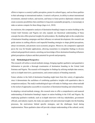 9
efforts to improve a country's public perception, protect its cultural legacy, and use those qualities
to their advantage in international markets. A nation's soft power, its ability to attract international
investments, talented workers, and tourists, and hence to foster positive diplomatic relations and
create economic possibilities that contribute to long-term sustainable prosperity, is increasingly at
stake as nations compete for these things (Jago et al., 2010)
In conclusion, this comparative analysis of destination branding's impact on nation building in the
United Arab Emirates and Nigeria not only expands our theoretical understanding of these
concepts but also offers practical insights for policymakers. By shedding light on the complexities
of destination branding campaigns and their influence on national development, this research can
guide nations in crafting effective and impactful branding strategies to shape global perceptions,
attract investments, and promote socio-economic progress. Moreover, the comparative approach
paves the way for broader applications, allowing researchers to extrapolate findings to diverse
cultural and geopolitical contexts, enriching our knowledge of how destination branding influences
global perceptions of places and their potential for growth and prosperity.
1.4.2 Methodological Perspective:
This research will utilize a mixed-methods strategy, bringing together qualitative and quantitative
information to provide a thorough examination of destination branding in the United Arab
Emirates and Nigeria. The research will triangulate its findings by utilizing multiple data sources,
such as in-depth interviews, questionnaires, and content analysis of branding materials.
Future scholars in the field of destination branding might learn from this variety of approaches
since it demonstrates the usefulness of combining qualitative insights with quantitative data in
comparison analyses. The study's methodological rigor will make its findings more robust and add
to the toolset of approaches accessible to researchers of destination branding and related themes.
In adopting a mixed-methods strategy, this research aims to offer a comprehensive and nuanced
understanding of destination branding's impact on nation building in the UAE and Nigeria. By
employing qualitative methods, such as in-depth interviews with key stakeholders, government
officials, and industry experts, the study can capture rich and contextual insights into the branding
processes, the motivations behind specific strategies, and the challenges faced during
implementation. These qualitative data will provide a deeper understanding of the cultural, social,
 