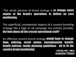 ‘The whole premise of brand strategy is to change every
aspect of the brand’s operations to deliver on core
positioning.
The superficial, unimportant aspects of a country branding
strategy like a logo or ad campaign are entirely possible,
but how about all the crucial operational stuff?
An effective country brand strategy would have to change
laws, policing, street names, unemployment benefit,
health policies, family planning guidelines - all to fit the
country brand positioning’.
 