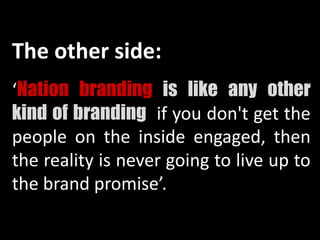 The other side:
‘Nation branding is like any other
kind of branding: if you don't get the
people on the inside engaged, then
the reality is never going to live up to
the brand promise’.
 