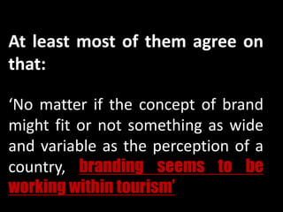 At least most of them agree on
that:
‘No matter if the concept of brand
might fit or not something as wide
and variable as the perception of a
country, branding seems to be
working within tourism’’
 