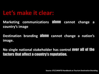 Let’s make it clear:
Marketing communications alone cannot change a
country’s image
Destination branding alone cannot change a nation’s
image.
No single national stakeholder has control over all of the
factors that affect a country’s reputation.
Source: ETC/UNWTO Handbook on Tourism Destination Branding
 