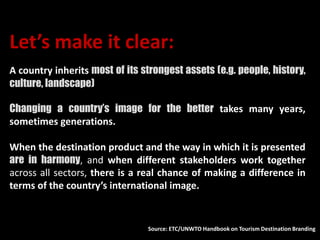 Let’s make it clear:
A country inherits most of its strongest assets (e.g. people, history,
culture, landscape)
Changing a country’s image for the better takes many years,
sometimes generations.
When the destination product and the way in which it is presented
are in harmony, and when different stakeholders work together
across all sectors, there is a real chance of making a difference in
terms of the country’s international image.
Source: ETC/UNWTO Handbook on Tourism Destination Branding
 