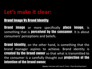 Let’s make it clear:
Brand Image Vs Brand Identity
Brand image or more specifically place image, is
something that is perceived by the consumer. It is about
consumers' perceptions and beliefs.
Brand Identity, on the other hand, is something that the
brand manager aspires to achieve. Brand identity is
created by the brand owner so that what is transmitted to
the consumer is a carefully thought out projection of the
intention of the brand owner.
Source: Interview with Joao R. Freire - Place Branding Expert
 
