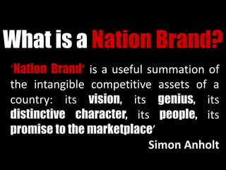 What is a Nation Brand?
‘Nation Brand’ is a useful summation of
the intangible competitive assets of a
country: its vision, its genius, its
distinctive character, its people, its
promise to the marketplace’
Simon Anholt
 