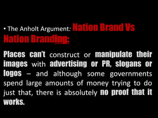 • The Anholt Argument: Nation Brand Vs
Nation Branding:
Places can’t construct or manipulate their
images with advertising or PR, slogans or
logos – and although some governments
spend large amounts of money trying to do
just that, there is absolutely no proof that it
works.
 